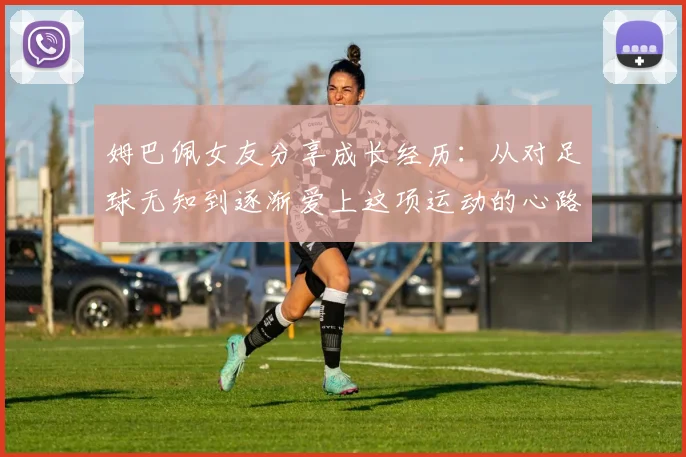 姆巴佩女友分享成长经历：从对足球无知到逐渐爱上这项运动的心路历程