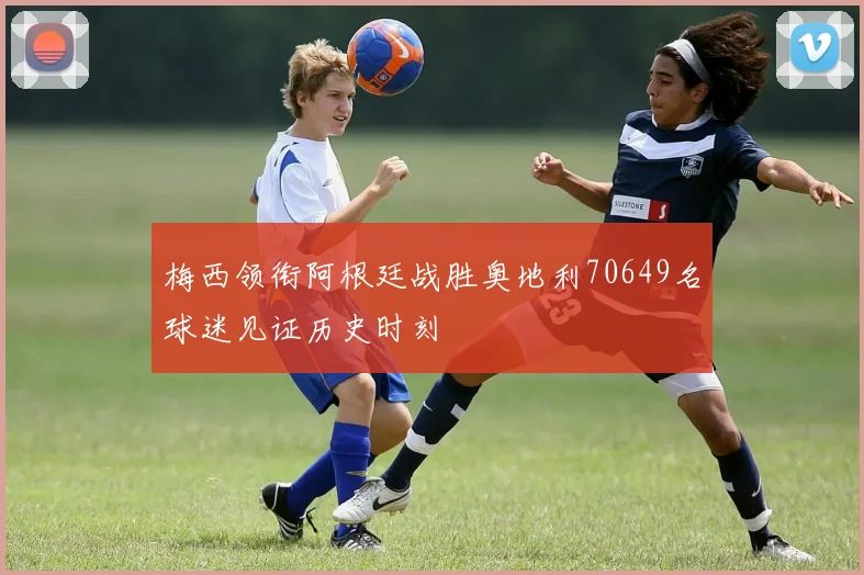 梅西领衔阿根廷战胜奥地利70649名球迷见证历史时刻