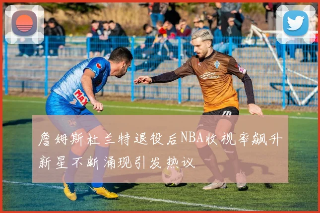 詹姆斯杜兰特退役后NBA收视率飙升新星不断涌现引发热议