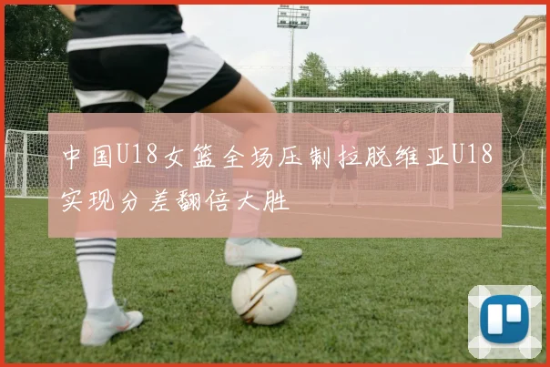 中国U18女篮全场压制拉脱维亚U18实现分差翻倍大胜