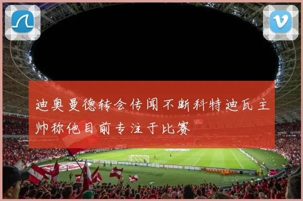 迪奥曼德转会传闻不断科特迪瓦主帅称他目前专注于比赛