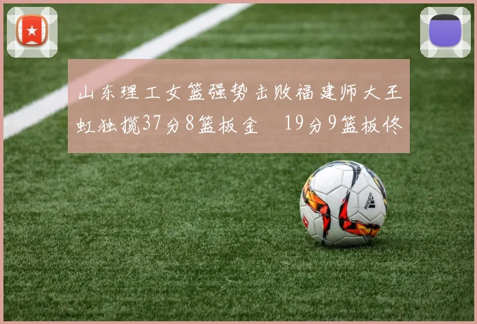 山东理工女篮强势击败福建师大王虹独揽37分8篮板金喆19分9篮板佟欣芷21分6篮板