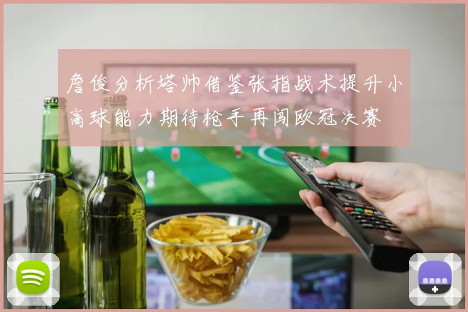 詹俊分析塔帅借鉴张指战术提升小高球能力期待枪手再闯欧冠决赛