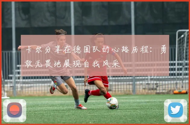 卡尔分享在德国队的心路历程：勇敢无畏地展现自我风采