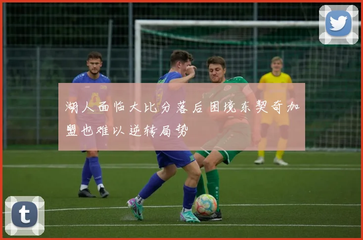 湖人面临大比分落后困境东契奇加盟也难以逆转局势