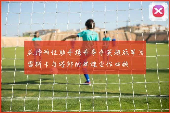 瓜帅两位助手携手争夺英超冠军马雷斯卡与塔帅的辉煌合作回顾