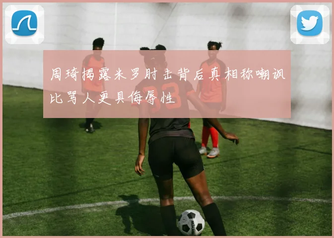 周琦揭露米罗肘击背后真相称嘲讽比骂人更具侮辱性