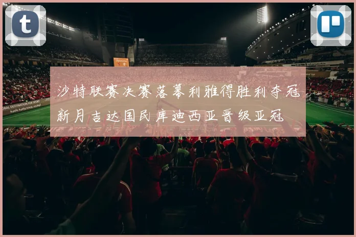 沙特联赛决赛落幕利雅得胜利夺冠新月吉达国民库迪西亚晋级亚冠
