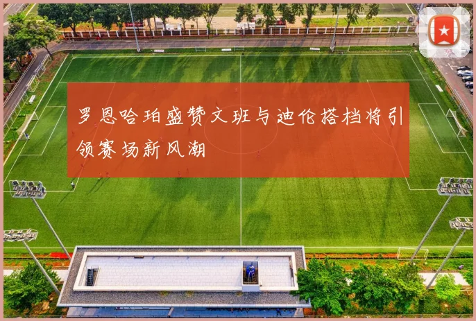 罗恩哈珀盛赞文班与迪伦搭档将引领赛场新风潮