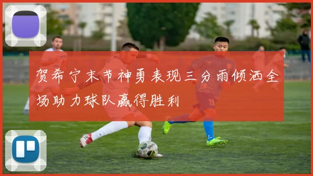 贺希宁末节神勇表现三分雨倾洒全场助力球队赢得胜利