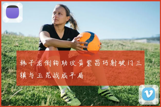 韩子龙倒钩助攻黄紫昌巧射破门三镇与玉昆战成平局