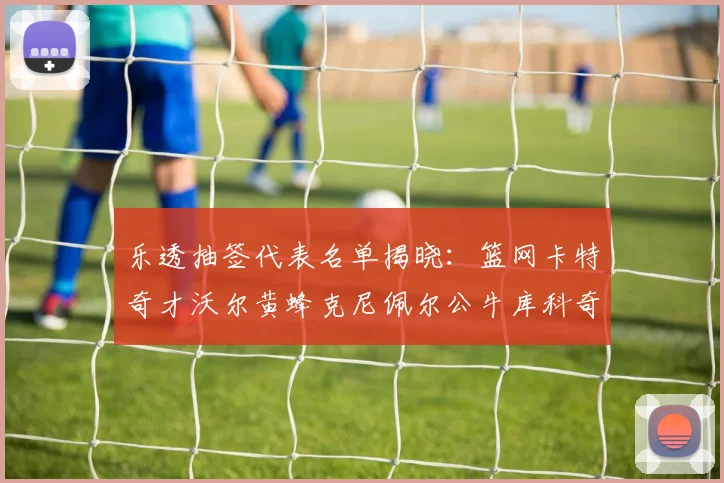 乐透抽签代表名单揭晓：篮网卡特奇才沃尔黄蜂克尼佩尔公牛库科奇齐聚一堂