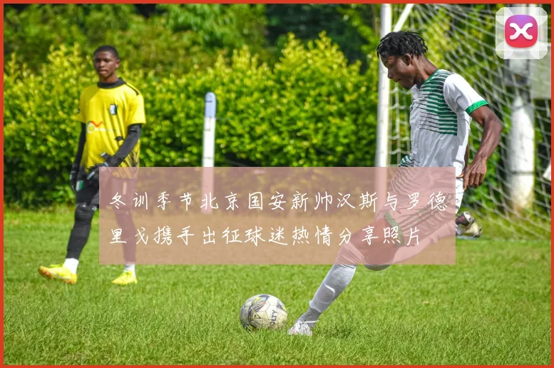 冬训季节北京国安新帅汉斯与罗德里戈携手出征球迷热情分享照片