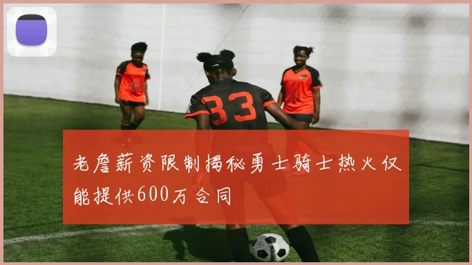 老詹薪资限制揭秘勇士骑士热火仅能提供600万合同