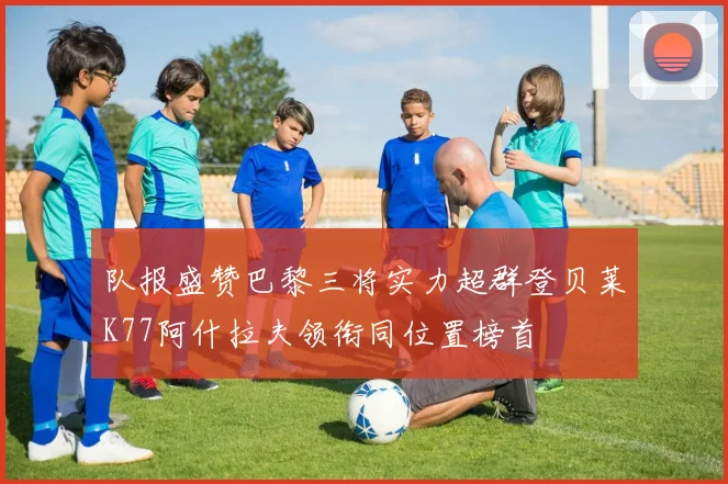队报盛赞巴黎三将实力超群登贝莱K77阿什拉夫领衔同位置榜首