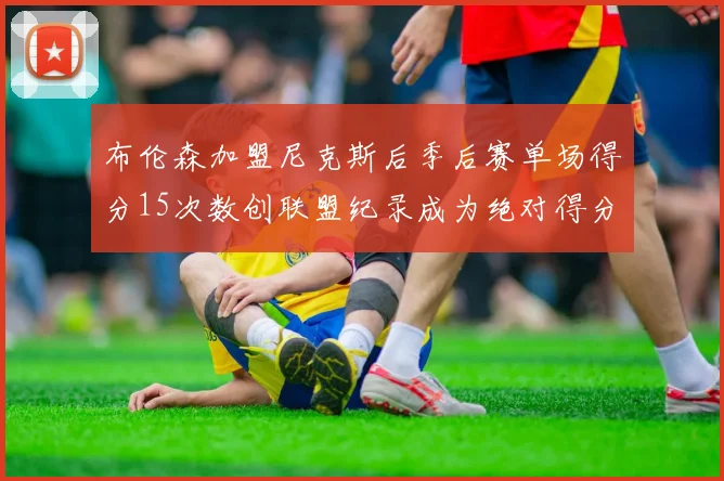 布伦森加盟尼克斯后季后赛单场得分15次数创联盟纪录成为绝对得分王