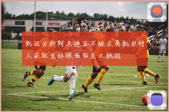 凯记分析阿夫迪亚不被交易凯尔特人获取克林根面临巨大挑战