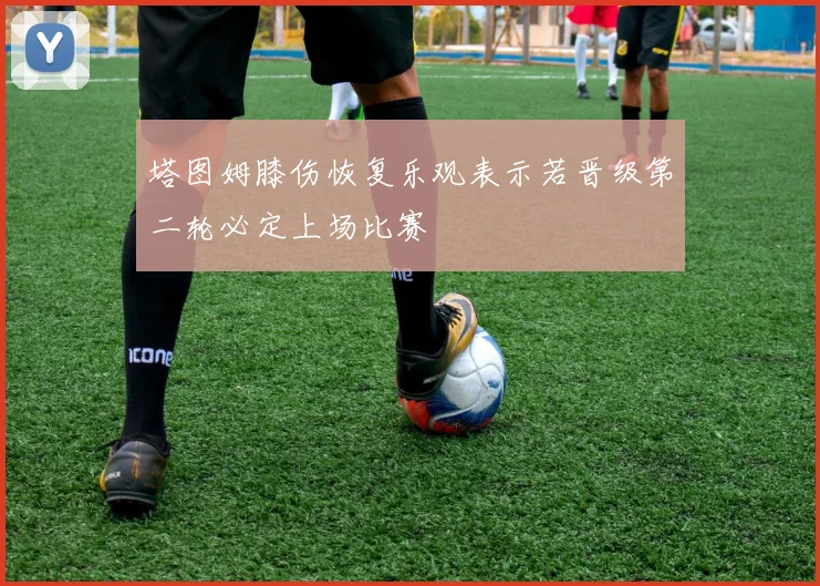 塔图姆膝伤恢复乐观表示若晋级第二轮必定上场比赛