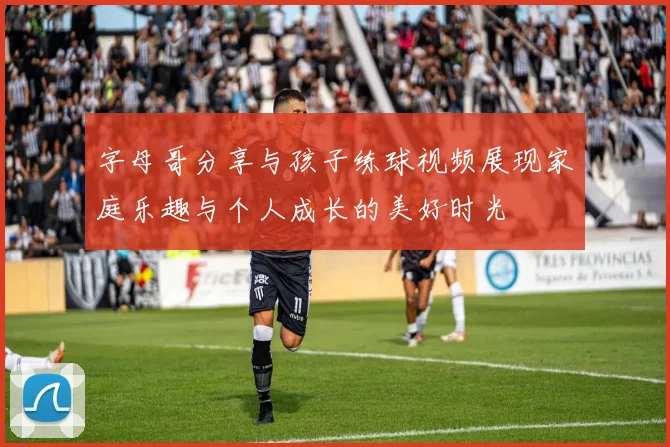 字母哥分享与孩子练球视频展现家庭乐趣与个人成长的美好时光